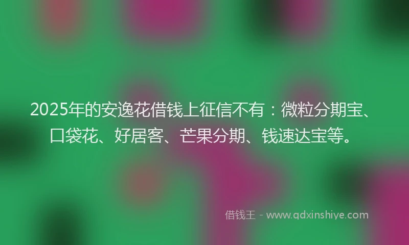 2025年的安逸花借钱上征信不有：微粒分期宝、口袋花、好居客、芒果分期、钱速达宝等。