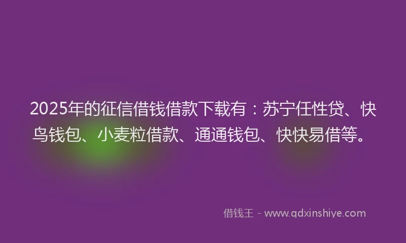 2025年的征信借钱借款下载有：苏宁任性贷、快鸟钱包、小麦粒借款、通通钱包、快快易借等。
