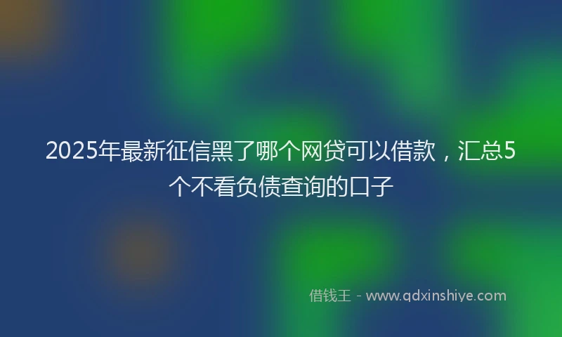 2025年最新征信黑了哪个网贷可以借款，汇总5个不看负债查询的口子