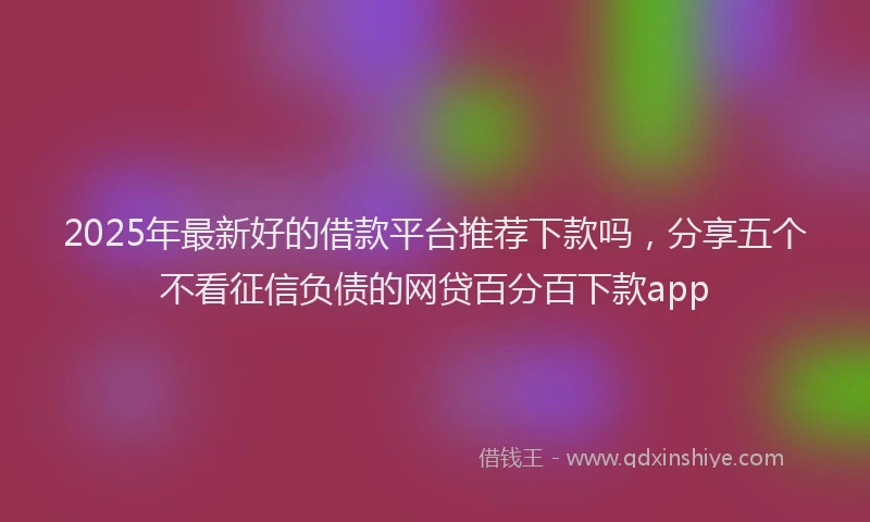 2025年最新好的借款平台推荐下款吗，分享五个不看征信负债的网贷百分百下款app