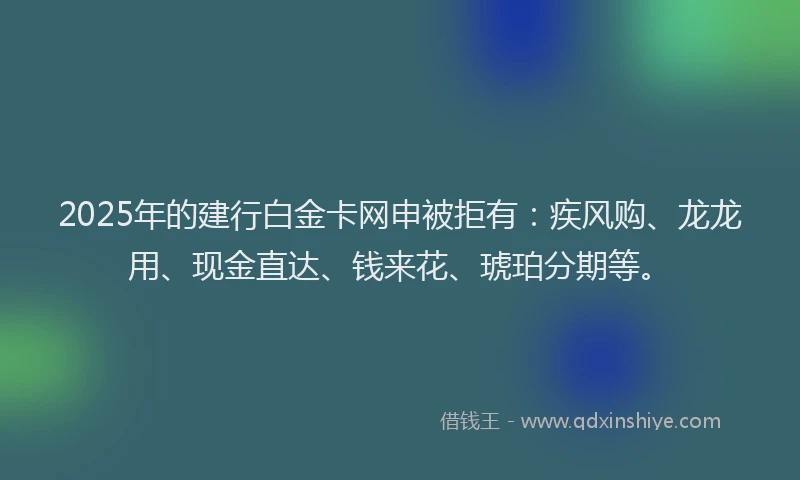 2025年的建行白金卡网申被拒有：疾风购、龙龙用、现金直达、钱来花、琥珀分期等。