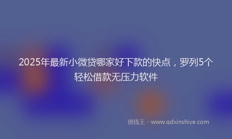 2025年最新小微贷哪家好下款的快点，罗列5个轻松借款无压力软件