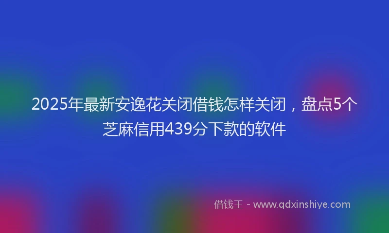 2025年最新安逸花关闭借钱怎样关闭，盘点5个芝麻信用439分下款的软件