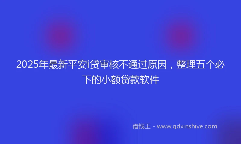 2025年最新平安i贷审核不通过原因，整理五个必下的小额贷款软件