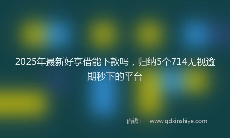 2025年最新好享借能下款吗，归纳5个714无视逾期秒下的平台