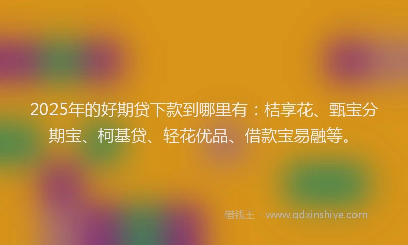 2025年的好期贷下款到哪里有：桔享花、甄宝分期宝、柯基贷、轻花优品、借款宝易融等。