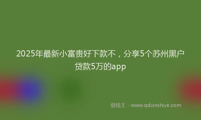 2025年最新小富贵好下款不，分享5个苏州黑户贷款5万的app