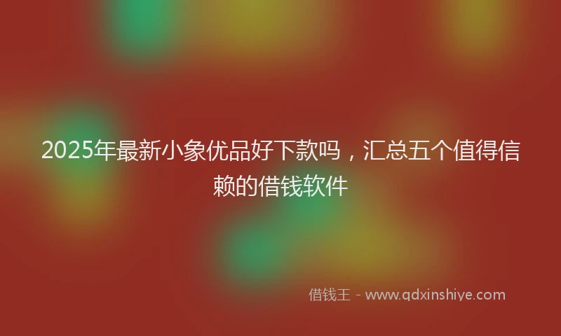 2025年最新小象优品好下款吗，汇总五个值得信赖的借钱软件