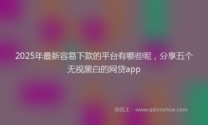 2025年最新容易下款的平台有哪些呢，分享五个无视黑白的网贷app
