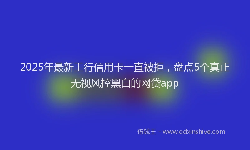 2025年最新工行信用卡一直被拒，盘点5个真正无视风控黑白的网贷app