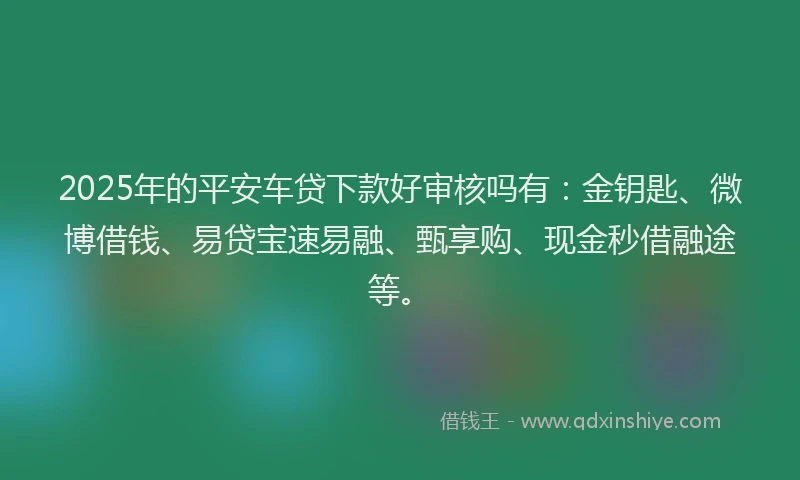 2025年的平安车贷下款好审核吗有：金钥匙、微博借钱、易贷宝速易融、甄享购、现金秒借融途等。