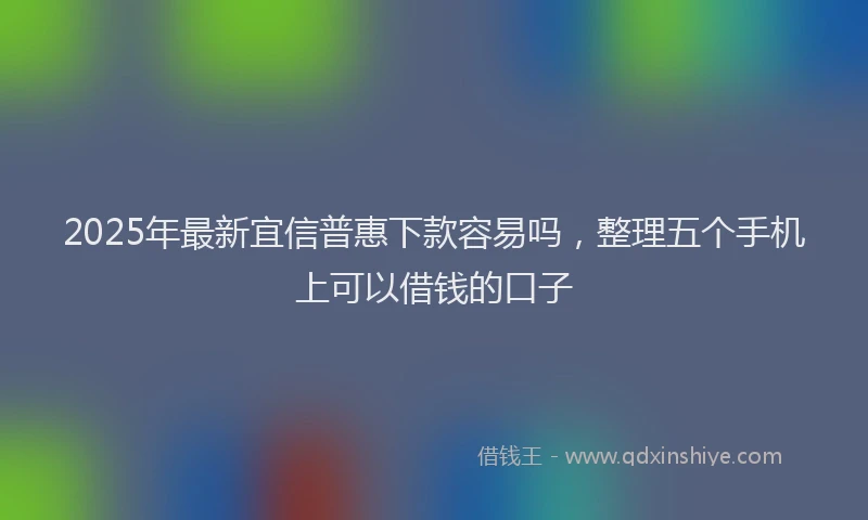 2025年最新宜信普惠下款容易吗，整理五个手机上可以借钱的口子