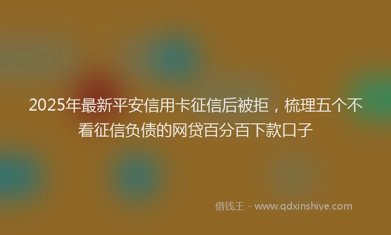 2025年最新平安信用卡征信后被拒，梳理五个不看征信负债的网贷百分百下款口子