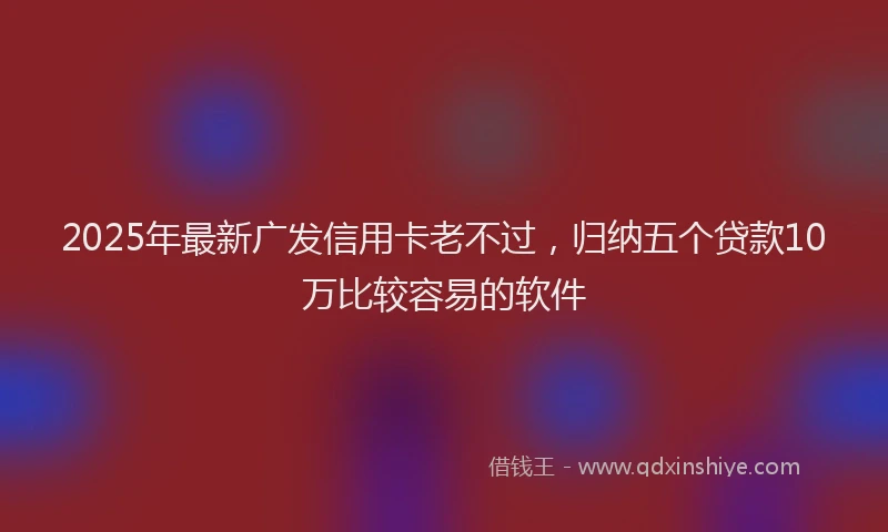 2025年最新广发信用卡老不过，归纳五个贷款10万比较容易的软件