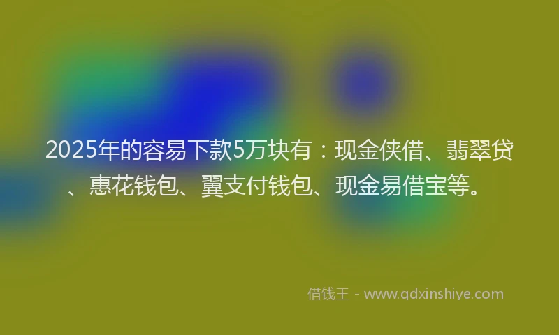 2025年的容易下款5万块有：现金侠借、翡翠贷、惠花钱包、翼支付钱包、现金易借宝等。