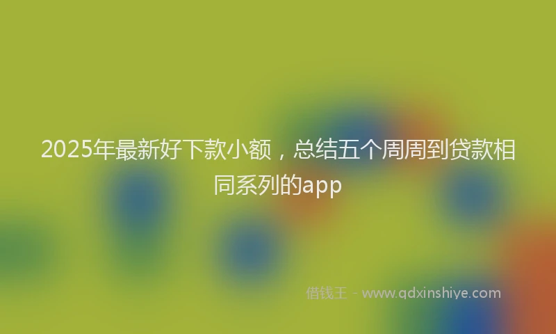 2025年最新好下款小额，总结五个周周到贷款相同系列的app