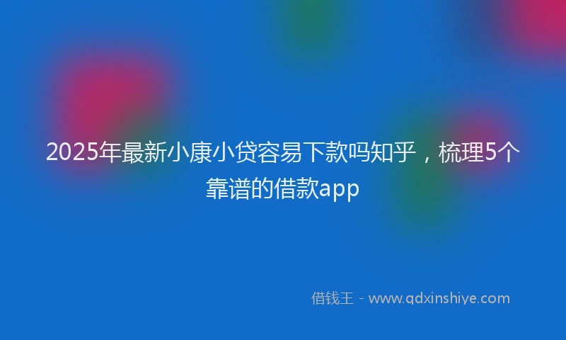 2025年最新小康小贷容易下款吗知乎，梳理5个靠谱的借款app