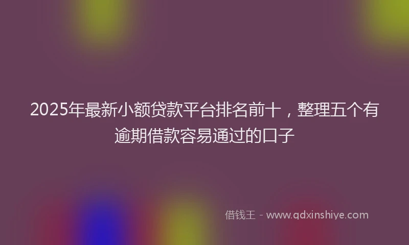 2025年最新小额贷款平台排名前十，整理五个有逾期借款容易通过的口子