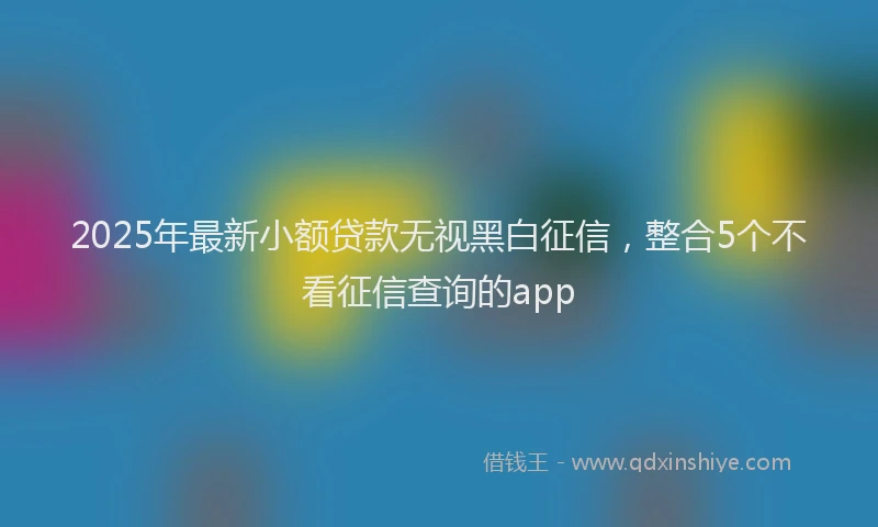 2025年最新小额贷款无视黑白征信，整合5个不看征信查询的app