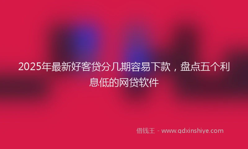 2025年最新好客贷分几期容易下款，盘点五个利息低的网贷软件