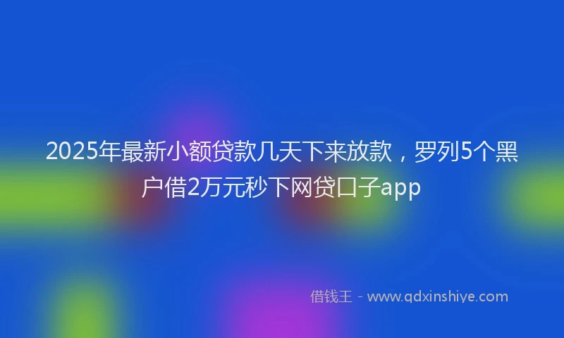 2025年最新小额贷款几天下来放款，罗列5个黑户借2万元秒下网贷口子app