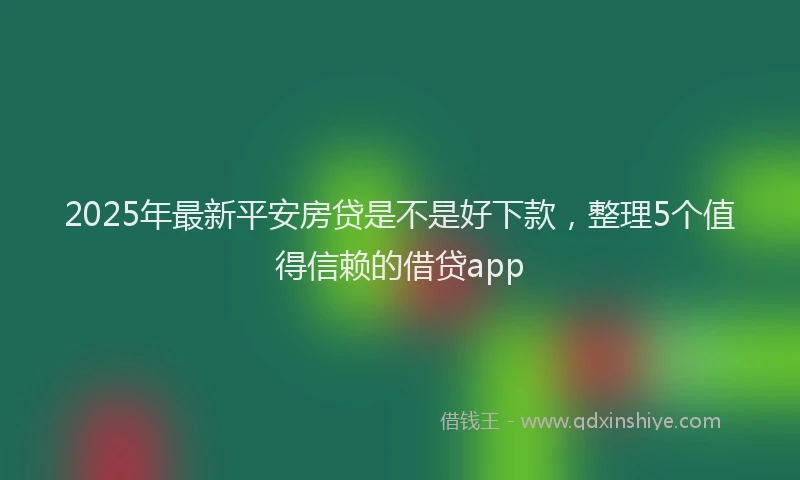 2025年最新平安房贷是不是好下款，整理5个值得信赖的借贷app