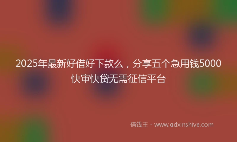 2025年最新好借好下款么，分享五个急用钱5000快审快贷无需征信平台