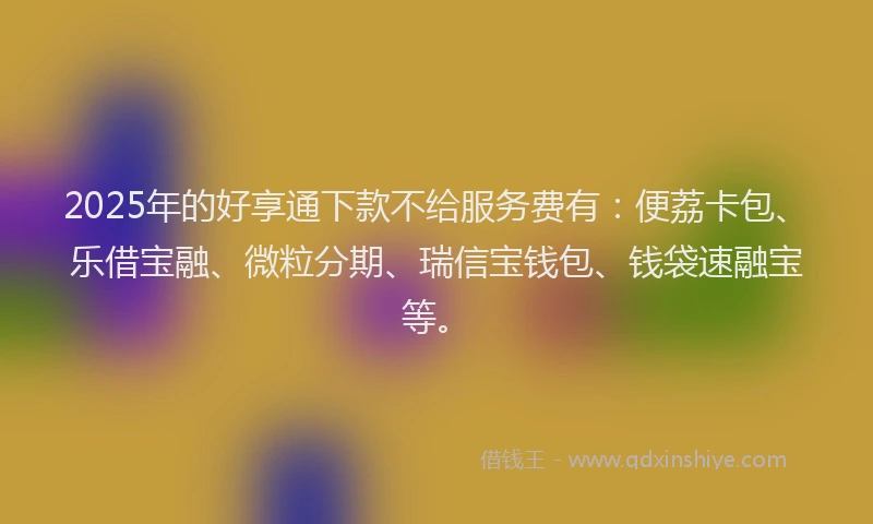2025年的好享通下款不给服务费有：便荔卡包、乐借宝融、微粒分期、瑞信宝钱包、钱袋速融宝等。