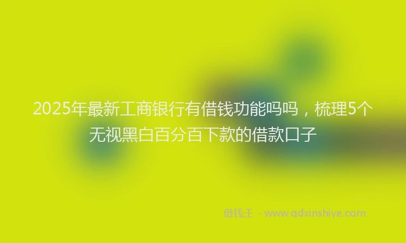 2025年最新工商银行有借钱功能吗吗，梳理5个无视黑白百分百下款的借款口子