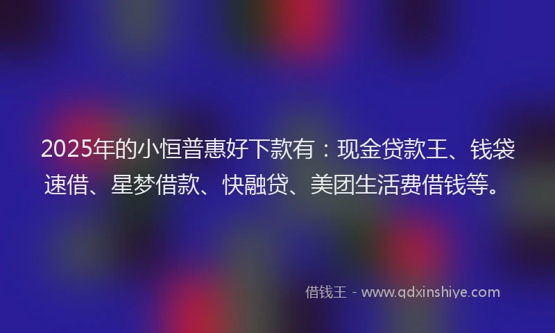 2025年的小恒普惠好下款有：现金贷款王、钱袋速借、星梦借款、快融贷、美团生活费借钱等。