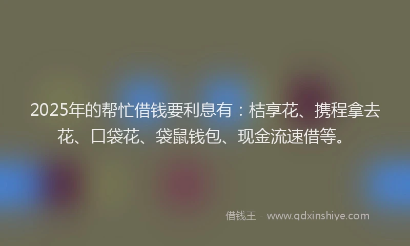 2025年的帮忙借钱要利息有：桔享花、携程拿去花、口袋花、袋鼠钱包、现金流速借等。