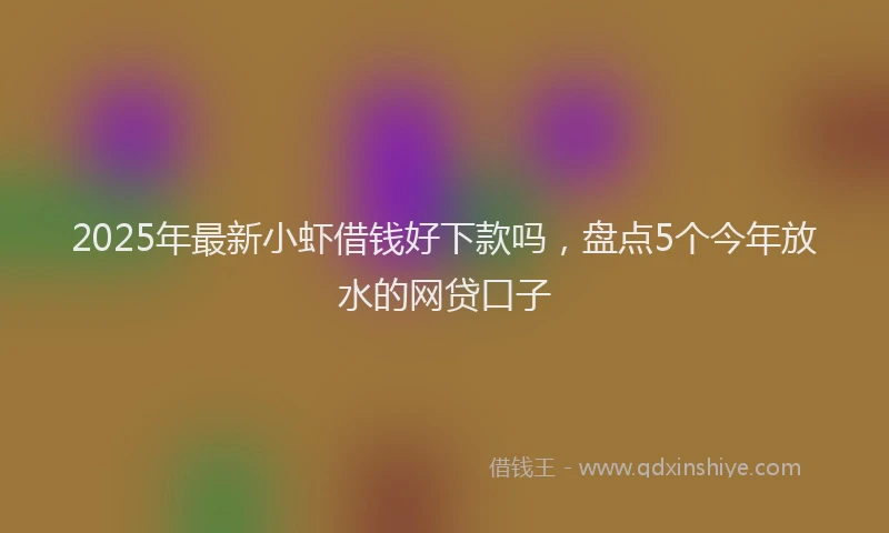 2025年最新小虾借钱好下款吗，盘点5个今年放水的网贷口子