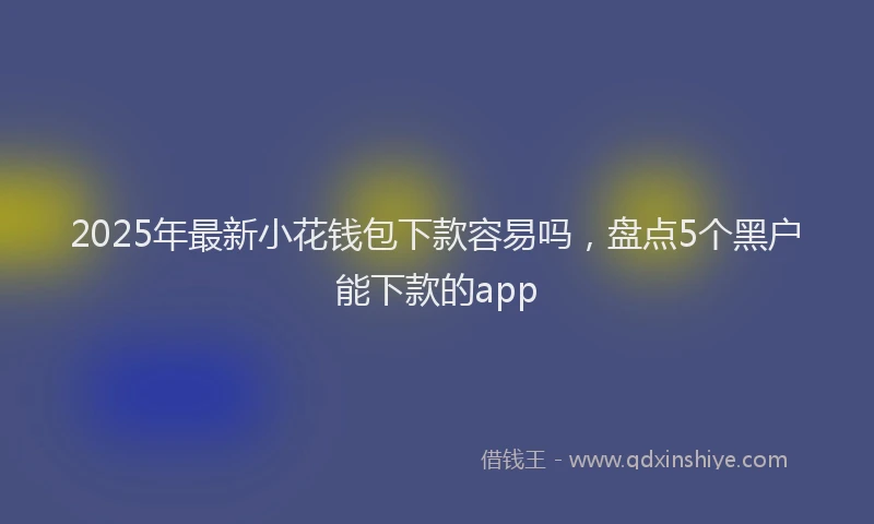 2025年最新小花钱包下款容易吗，盘点5个黑户能下款的app