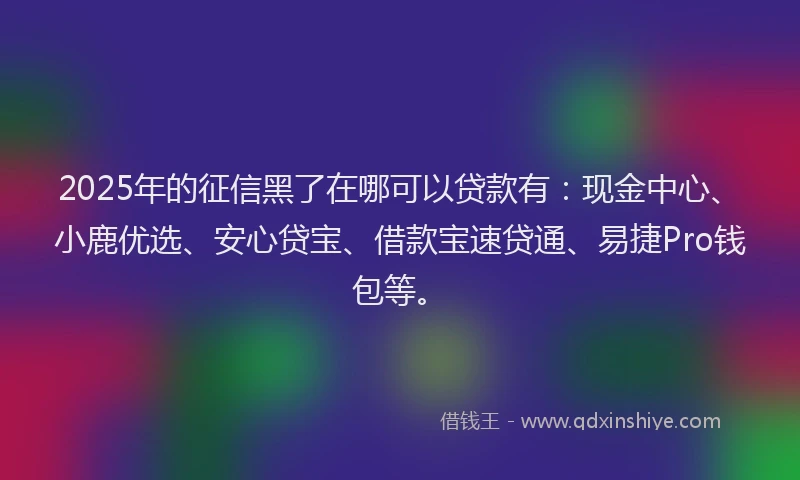 2025年的征信黑了在哪可以贷款有：现金中心、小鹿优选、安心贷宝、借款宝速贷通、易捷Pro钱包等。
