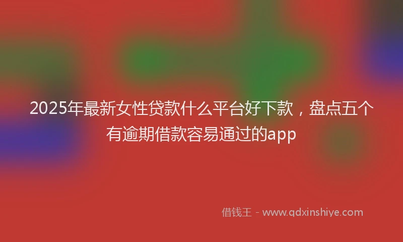 2025年最新女性贷款什么平台好下款，盘点五个有逾期借款容易通过的app