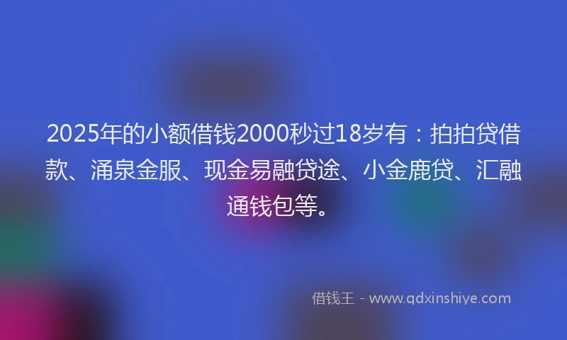 2025年的小额借钱2000秒过18岁有：拍拍贷借款、涌泉金服、现金易融贷途、小金鹿贷、汇融通钱包等。