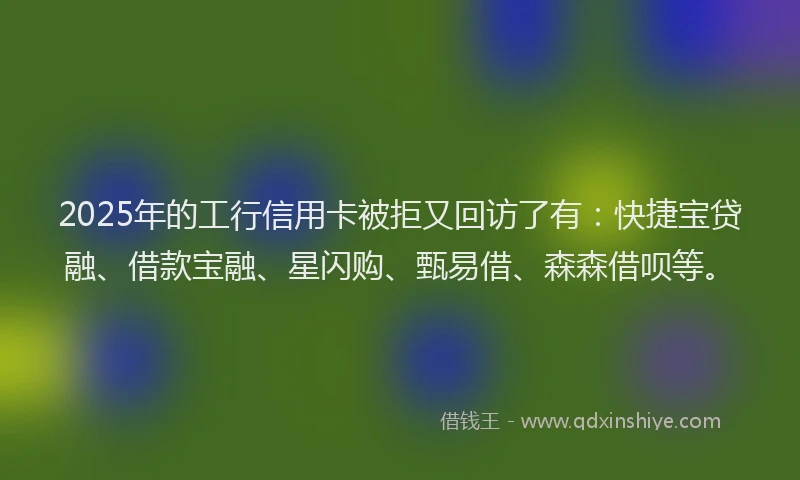 2025年的工行信用卡被拒又回访了有：快捷宝贷融、借款宝融、星闪购、甄易借、森森借呗等。