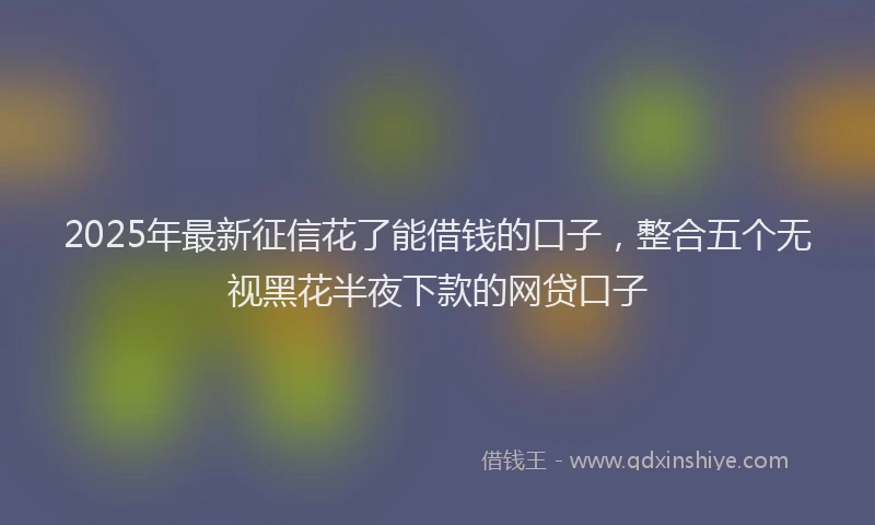 2025年最新征信花了能借钱的口子，整合五个无视黑花半夜下款的网贷口子