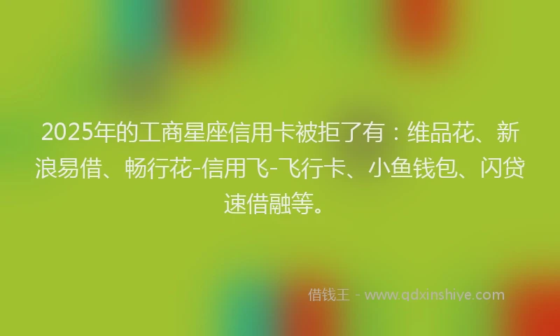 2025年的工商星座信用卡被拒了有：维品花、新浪易借、畅行花-信用飞-飞行卡、小鱼钱包、闪贷速借融等。