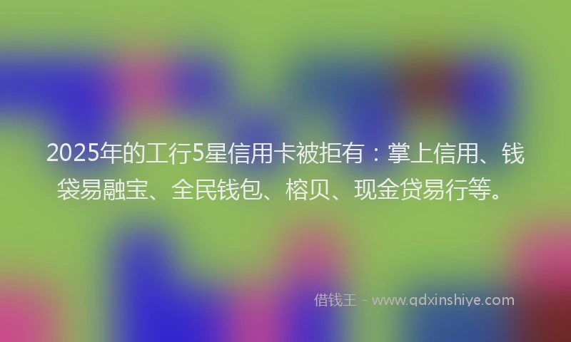 2025年的工行5星信用卡被拒有：掌上信用、钱袋易融宝、全民钱包、榕贝、现金贷易行等。
