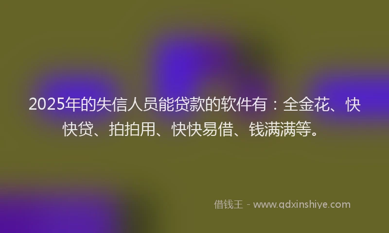 2025年的失信人员能贷款的软件有：全金花、快快贷、拍拍用、快快易借、钱满满等。