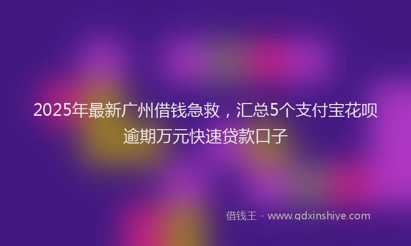 2025年最新广州借钱急救，汇总5个支付宝花呗逾期万元快速贷款口子