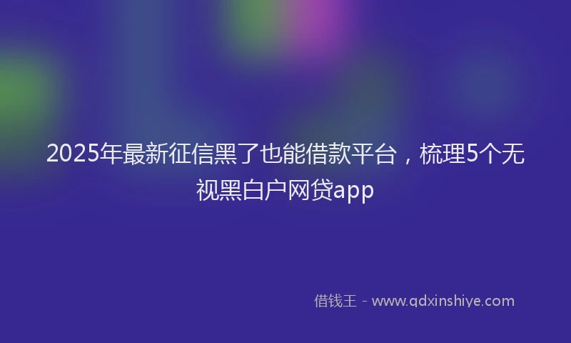 2025年最新征信黑了也能借款平台，梳理5个无视黑白户网贷app