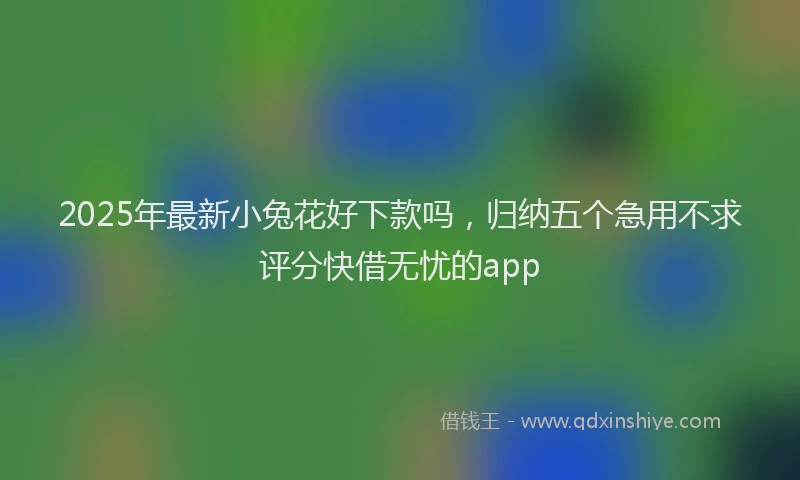 2025年最新小兔花好下款吗，归纳五个急用不求评分快借无忧的app
