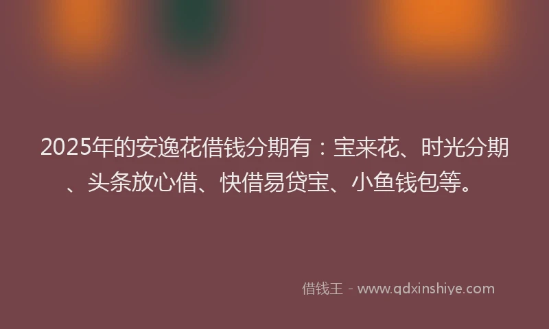2025年的安逸花借钱分期有：宝来花、时光分期、头条放心借、快借易贷宝、小鱼钱包等。