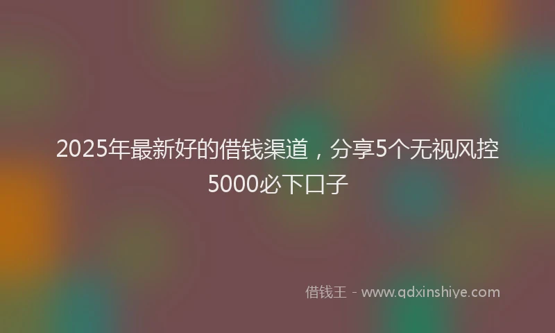 2025年最新好的借钱渠道，分享5个无视风控5000必下口子