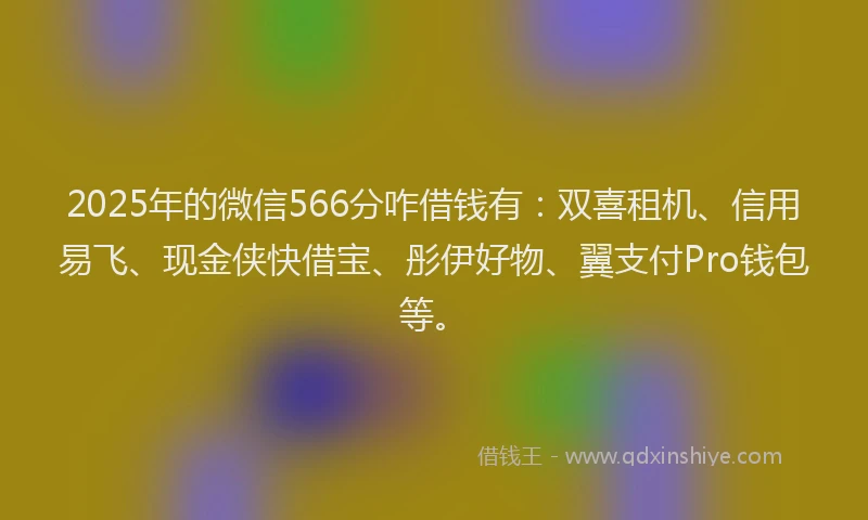 2025年的微信566分咋借钱有：双喜租机、信用易飞、现金侠快借宝、彤伊好物、翼支付Pro钱包等。
