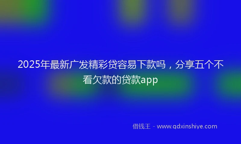 2025年最新广发精彩贷容易下款吗，分享五个不看欠款的贷款app