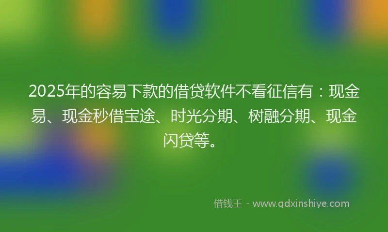 2025年的容易下款的借贷软件不看征信有：现金易、现金秒借宝途、时光分期、树融分期、现金闪贷等。