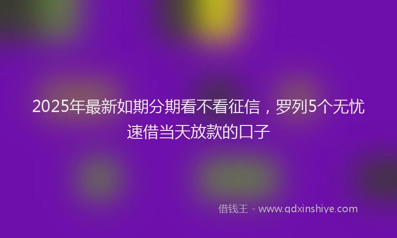 2025年最新如期分期看不看征信，罗列5个无忧速借当天放款的口子